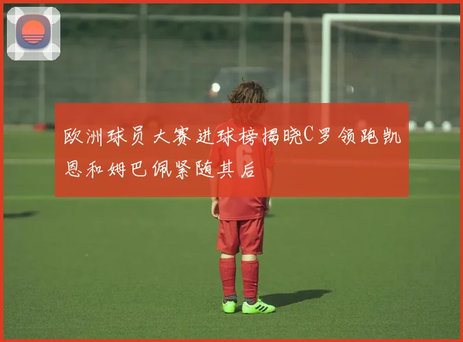 欧洲球员大赛进球榜揭晓C罗领跑凯恩和姆巴佩紧随其后
