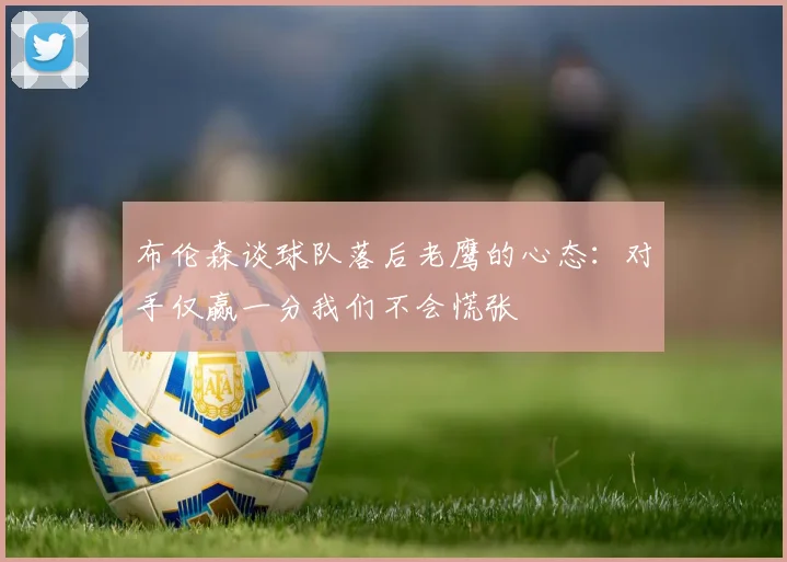 布伦森谈球队落后老鹰的心态：对手仅赢一分我们不会慌张