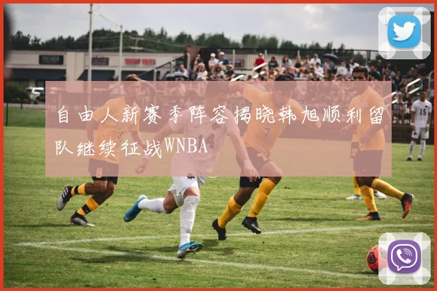 自由人新赛季阵容揭晓韩旭顺利留队继续征战WNBA