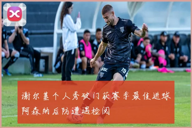 谢尔基个人秀破门获赛季最佳进球阿森纳后防遭遇检阅