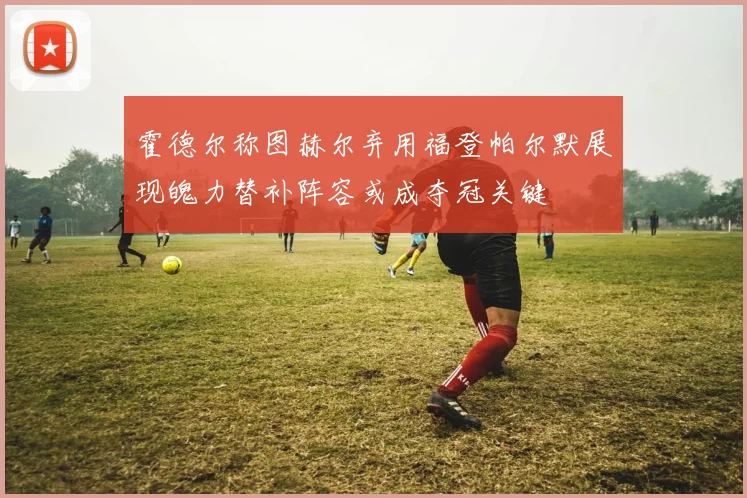 霍德尔称图赫尔弃用福登帕尔默展现魄力替补阵容或成夺冠关键