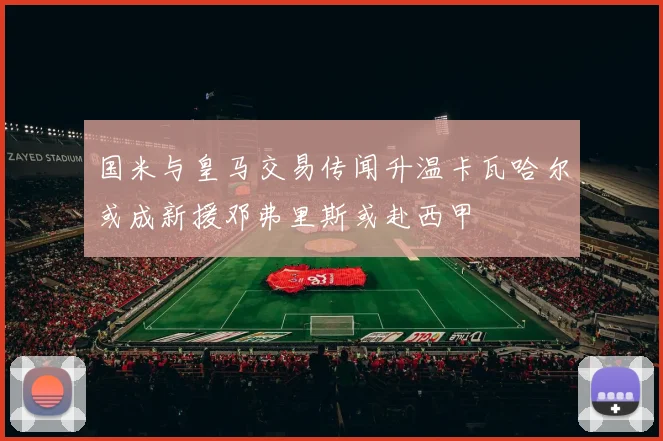 国米与皇马交易传闻升温卡瓦哈尔或成新援邓弗里斯或赴西甲