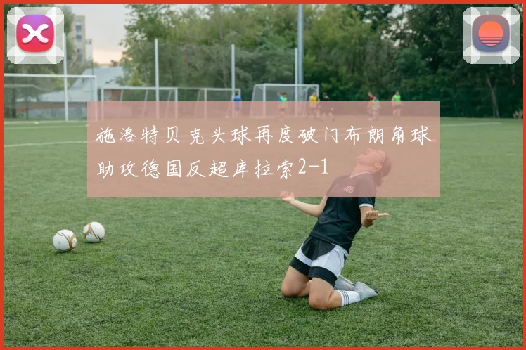 施洛特贝克头球再度破门布朗角球助攻德国反超库拉索2-1