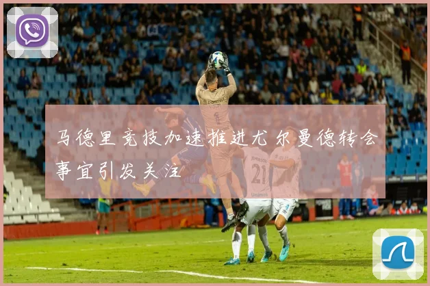 马德里竞技加速推进尤尔曼德转会事宜引发关注