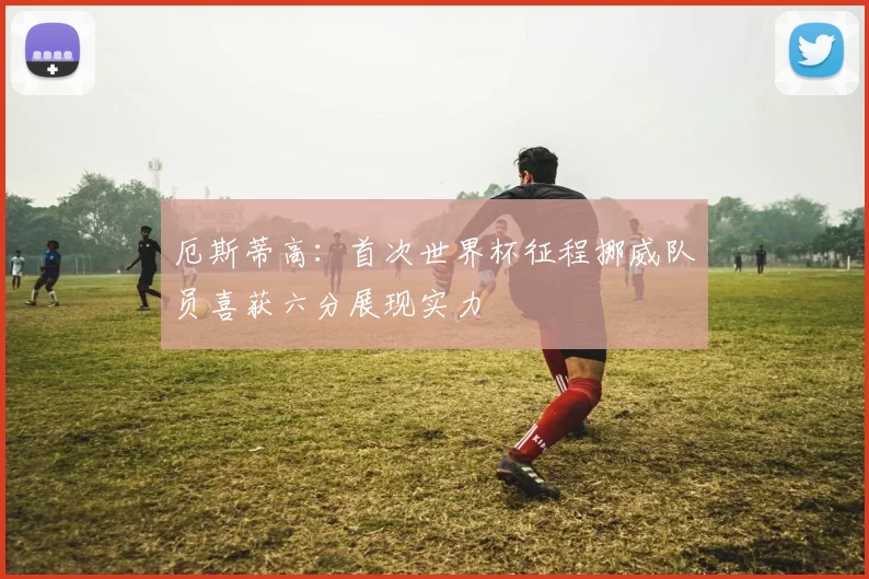 厄斯蒂高：首次世界杯征程挪威队员喜获六分展现实力