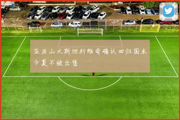 亚历山大斯坦科维奇确认回归国米今夏不被出售